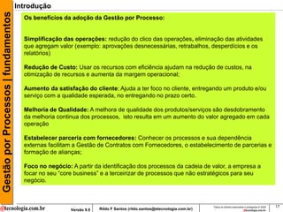 Gestão por Processos | fundamentos   Introdução
                                       Os benefícios da adoção da Gestão por Processo:


                                       Simplificação das operações: redução do clico das operações, eliminação das atividades
                                       que agregam valor (exemplo: aprovações desnecessárias, retrabalhos, desperdícios e os
                                       relatórios)

                                       Redução de Custo: Usar os recursos com eficiência ajudam na redução de custos, na
                                       otimização de recursos e aumenta da margem operacional;

                                       Aumento da satisfação do cliente: Ajuda a ter foco no cliente, entregando um produto e/ou
                                       serviço com a qualidade esperada, no entregando no prazo certo.

                                       Melhoria de Qualidade: A melhora de qualidade dos produtos/serviços são desdobramento
                                       da melhoria continua dos processos, isto resulta em um aumento do valor agregado em cada
                                       operação

                                       Estabelecer parceria com fornecedores: Conhecer os processos e sua dependência
                                       externas facilitam a Gestão de Contratos com Fornecedores, o estabelecimento de parcerias e
                                       formação de alianças;

                                       Foco no negócio: A partir da identificação dos processos da cadeia de valor, a empresa a
                                       focar no seu “core business” e a terceirizar de processos que não estratégicos para seu
                                       negócio.



                                                                                                                        Todos os direitos reservados e protegidos © 2009   17
                                                        Versão 9.0   Rildo F Santos (rildo.santos@etecnologia.com.br)
 