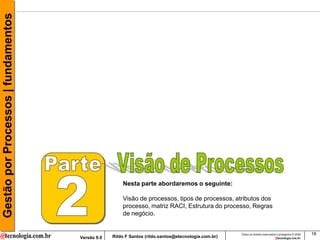 Gestão por Processos | fundamentos




                                                      Nesta parte abordaremos o seguinte:

                                                      Visão de processos, tipos de processos, atributos dos
                                                      processo, matriz RACI, Estrutura do processo, Regras
                                                      de negócio.


                                                                                                     Todos os direitos reservados e protegidos © 2009   18
                                     Versão 9.0   Rildo F Santos (rildo.santos@etecnologia.com.br)
 