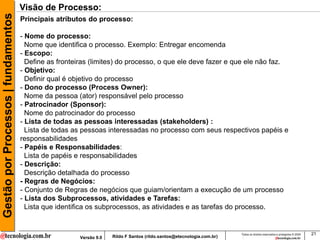 Gestão por Processos | fundamentos   Visão de Processo:
                                     Principais atributos do processo:

                                     - Nome do processo:
                                       Nome que identifica o processo. Exemplo: Entregar encomenda
                                     - Escopo:
                                       Define as fronteiras (limites) do processo, o que ele deve fazer e que ele não faz.
                                     - Objetivo:
                                       Definir qual é objetivo do processo
                                     - Dono do processo (Process Owner):
                                       Nome da pessoa (ator) responsável pelo processo
                                     - Patrocinador (Sponsor):
                                       Nome do patrocinador do processo
                                     - Lista de todas as pessoas interessadas (stakeholders) :
                                       Lista de todas as pessoas interessadas no processo com seus respectivos papéis e
                                     responsabilidades
                                     - Papéis e Responsabilidades:
                                       Lista de papéis e responsabilidades
                                     - Descrição:
                                       Descrição detalhada do processo
                                     - Regras de Negócios:
                                     - Conjunto de Regras de negócios que guiam/orientam a execução de um processo
                                     - Lista dos Subprocessos, atividades e Tarefas:
                                       Lista que identifica os subprocessos, as atividades e as tarefas do processo.


                                                                                                                       Todos os direitos reservados e protegidos © 2009   21
                                                       Versão 9.0   Rildo F Santos (rildo.santos@etecnologia.com.br)
 