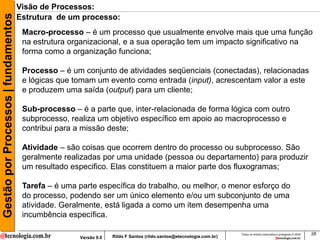 Gestão por Processos | fundamentos   Visão de Processos:
                                     Estrutura de um processo:
                                      Macro-processo – é um processo que usualmente envolve mais que uma função
                                      na estrutura organizacional, e a sua operação tem um impacto significativo na
                                      forma como a organização funciona;

                                      Processo – é um conjunto de atividades seqüenciais (conectadas), relacionadas
                                      e lógicas que tomam um evento como entrada (input), acrescentam valor a este
                                      e produzem uma saída (output) para um cliente;

                                      Sub-processo – é a parte que, inter-relacionada de forma lógica com outro
                                      subprocesso, realiza um objetivo específico em apoio ao macroprocesso e
                                      contribui para a missão deste;

                                      Atividade – são coisas que ocorrem dentro do processo ou subprocesso. São
                                      geralmente realizadas por uma unidade (pessoa ou departamento) para produzir
                                      um resultado especifico. Elas constituem a maior parte dos fluxogramas;

                                      Tarefa – é uma parte específica do trabalho, ou melhor, o menor esforço do
                                      do processo, podendo ser um único elemento e/ou um subconjunto de uma
                                      atividade. Geralmente, está ligada a como um item desempenha uma
                                      incumbência específica.

                                                                                                                     Todos os direitos reservados e protegidos © 2009   28
                                                     Versão 9.0   Rildo F Santos (rildo.santos@etecnologia.com.br)
 