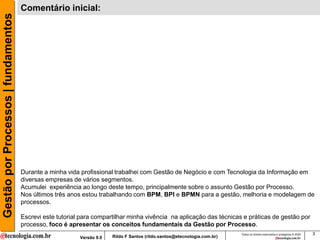 Gestão por Processos | fundamentos   Comentário inicial:




                                     Durante a minha vida profissional trabalhei com Gestão de Negócio e com Tecnologia da Informação em
                                     diversas empresas de vários segmentos.
                                     Acumulei experiência ao longo deste tempo, principalmente sobre o assunto Gestão por Processo.
                                     Nos últimos três anos estou trabalhando com BPM, BPI e BPMN para a gestão, melhoria e modelagem de
                                     processos.

                                     Escrevi este tutorial para compartilhar minha vivência na aplicação das técnicas e práticas de gestão por
                                     processo, foco é apresentar os conceitos fundamentais da Gestão por Processo.
                                                                                                                          Todos os direitos reservados e protegidos © 2009   3
                                                          Versão 9.0   Rildo F Santos (rildo.santos@etecnologia.com.br)
 