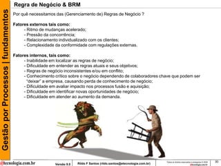 Gestão por Processos | fundamentos   Regra de Negócio & BRM
                                     Por quê necessitamos das (Gerenciamento de) Regras de Negócio ?

                                     Fatores externos tais como:
                                          - Ritmo de mudanças acelerado;
                                          - Pressão da concorrência;
                                          - Relacionamento individualizado com os clientes;
                                          - Complexidade da conformidade com regulações externas.

                                     Fatores internos, tais como:
                                          - Inabilidade em localizar as regras de negócio;
                                          - Dificuldade em entender as regras atuais e seus objetivos;
                                          - Regras de negócio inconsistentes e/ou em conflito;
                                          - Conhecimento crítico sobre o negócio dependendo de colaboradores chave que podem ser
                                            “deixar” a empresa, causando perda de conhecimento de negócio;
                                          - Dificuldade em avaliar impacto nos processos fusão e aquisição;
                                          - Dificuldade em identificar novas oportunidades de negócio;
                                          - Dificuldade em atender ao aumento da demanda.




                                                                                                                         Todos os direitos reservados e protegidos © 2009   30
                                                         Versão 9.0   Rildo F Santos (rildo.santos@etecnologia.com.br)
 