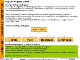 Gestão por Processos | fundamentos   Regra de Negócio & BRM
                                     Definição de Regra de Negócio:
                                     "Uma regra de negócio é uma declaração que define ou restringe algum aspecto do negócio. Destina-
                                     se a afirmação da estrutura empresarial, para controlar ou influenciar o comportamento dos negócio.“
                                     Segundo a Business Rules Group (1993)

                                     “Regra de Negócio: É uma declaração que define ou restringe algum aspecto de um negócio e
                                     representa conhecimento de negócio. Ela governa como o negócio deve ser realizado (como o processo
                                     deve executar as regras de negócio)”
                                     Segundo o Livro: Business Modeling with UML dos autores: Hans-Erik Eriksson e Magnus Penker,
                                     editora Wiley / 2000

                                     Taxonomia da Regra de Negócio:

                                                                                Regra de Negócio




                                          Termo                        Fato                   Restrição                   Derivação
                                     Importância de conhecer as Regras de Negócio:
                                      - Facilidade e maior flexibilidade em fazer mudanças das regras;
                                      - Para criar e manter uma base de conhecimento de negócio;
                                      - Para buscar as melhores práticas de Gestão do Negócio;
                                      - Compartilhamento e Reuso, as regras de negócio podem ser compartilhada se utilizadas por diversos

                                     projetos, componentes ou sistemas.
                                                                                                                           Todos os direitos reservados e protegidos © 2009   31
                                                          Versão 9.0   Rildo F Santos (rildo.santos@etecnologia.com.br)
 