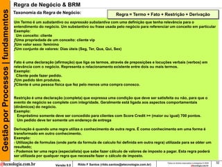 Gestão por Processos | fundamentos   Regra de Negócio & BRM
                                     Taxonomia da Regra de Negócio:                                Regra = Termo + Fato + Restrição + Derivação
                                     Um Termo é um substantivo ou expressão substantiva com uma definição que tenha relevância para o
                                     entendimento do negócio. Um substantivo ou frase usada pelo negócio para referenciar um conceito em particular
                                     Exemplo:
                                      Um conceito: cliente
                                     ƒUma propriedade de um conceito: cliente vip
                                     ƒUm valor sexo: feminino
                                     ƒUm conjunto de valores: Dias úteis (Seg, Ter, Qua, Qui, Sex)


                                     Fato é uma declaração (afirmação) que liga os termos, através de preposições e locuções verbais (verbos) em
                                     relevância com o negócio. Representa o relacionamento existente entre dois ou mais termos.
                                     Exemplo:
                                      Cliente pode fazer pedido.
                                     ƒUm pedido têm produtos.
                                     ƒCliente é uma pessoa física que fez pelo menos uma compra conosco.


                                     Restrição é uma declaração (completa) que expressa uma condição que deve ser satisfeita ou não, para que o
                                     evento de negócio se complete com integridade. Geralmente está ligada aos aspectos comportamentais
                                     (dinâmicos) do negócio.
                                     Exemplo:
                                       Empréstimo somente deve ser concedido para clientes com Score Credit >= (maior ou igual) 700 pontos.
                                       Um pedido deve ter somente um endereço de entrega

                                     Derivação é quando uma regra utiliza o conhecimento de outra regra. É como conhecimento em uma forma é
                                     transformado em outro conhecimento.
                                     Exemplo:
                                     - Utilização de formulas (onde parte da formula de calculo foi definida em outra regra) utilizada para se obter um
                                     resultado;
                                     - Podemos ter uma regra (especialista) que sabe fazer cálculo de valores de imposto a pagar. Esta regra poderá
                                     ser utilizada por qualquer regra que necessite fazer o cálculo de imposto.
                                                                                                                             Todos os direitos reservados e protegidos © 2009   32
                                                             Versão 9.0   Rildo F Santos (rildo.santos@etecnologia.com.br)
 