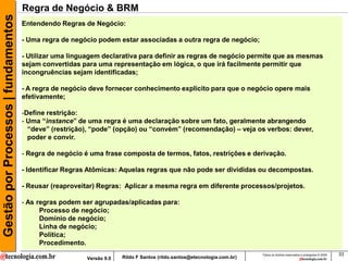Gestão por Processos | fundamentos   Regra de Negócio & BRM
                                     Entendendo Regras de Negócio:

                                     - Uma regra de negócio podem estar associadas a outra regra de negócio;

                                     - Utilizar uma linguagem declarativa para definir as regras de negócio permite que as mesmas
                                     sejam convertidas para uma representação em lógica, o que irá facilmente permitir que
                                     incongruências sejam identificadas;

                                     - A regra de negócio deve fornecer conhecimento explicito para que o negócio opere mais
                                     efetivamente;

                                     -Define restrição:
                                     - Uma “instance” de uma regra é uma declaração sobre um fato, geralmente abrangendo
                                       “deve” (restrição), “pode” (opção) ou “convém” (recomendação) – veja os verbos: dever,
                                       poder e convir.

                                     - Regra de negócio é uma frase composta de termos, fatos, restrições e derivação.

                                     - Identificar Regras Atômicas: Aquelas regras que não pode ser divididas ou decompostas.

                                     - Reusar (reaproveitar) Regras: Aplicar a mesma regra em diferente processos/projetos.

                                     - As regras podem ser agrupadas/aplicadas para:
                                           Processo de negócio;
                                           Domínio de negócio;
                                           Linha de negócio;
                                           Política;
                                           Procedimento.
                                                                                                                        Todos os direitos reservados e protegidos © 2009   33
                                                        Versão 9.0   Rildo F Santos (rildo.santos@etecnologia.com.br)
 