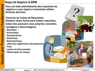 Gestão por Processos | fundamentos   Regra de Negócio & BRM
                                     Para um total entendimento dos requisitos do
                                     negócio e suas regras é necessário utilizar
                                     diversas técnicas.

                                     Técnicas de Coleta de Requisitos:
                                     Existem várias forma para coletar requisitos,
                                     todas elas possuem seus próprios conceitos,
                                     vantagens e desvantagens:
                                     - Reuniões;
                                     - Entrevistas;
                                     - Questionários;
                                     - Workshop;
                                     - Brainstorming;
                                     - JAD (Join Application Development)
                                     - Fast;
                                     - Leitura de Documentos;
                                     - Observação de campo.




                                                                                                                      Todos os direitos reservados e protegidos © 2009   35
                                                      Versão 9.0   Rildo F Santos (rildo.santos@etecnologia.com.br)
 