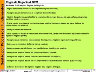 Gestão por Processos | fundamentos   Regra de Negócio & BRM
                                     Melhores Práticas para Regras de Negócio:
                                     - Regras complexas devem ser decomposta em parte menores;

                                     - As regras devem ser concisas e completas (bem definidas);

                                     - Vá além das palavras, para facilitar o entendimento da regra de negócio, use gráficos, diagramas,
                                     planilhas e outros recursos;

                                     - Criar e manter uma base de conhecimento de negócio (As regras devem ser parte da base de
                                     conhecimento do negócio);

                                     - As regras devem ser flexíveis;

                                     - Se as regras são muitas e elas mudam freqüentemente, utilize uma ferramenta de gerenciamento de
                                     regras de negócio (BRM);

                                     - As regras deve atender as necessidades dos requisitos negócio, legais ou/e regulatórios;

                                     - Expressar as restrições de forma clara e objetiva;

                                     - As regras devem ser alinhadas com os objetivos e diretrizes do negócio;

                                     - As regras de negócio devem ser (necessariamente) simples;

                                     - As regras de negócio devem facilitar o entendimento do negócio;

                                     - As regras de negócio devem ter sua implementação automatizadas (sempre que possível);


                                     - Evite que a descrição da regra de negócio seja vaga ou ambígua.
                                                                                                                           Todos os direitos reservados e protegidos © 2009   36
                                                           Versão 9.0   Rildo F Santos (rildo.santos@etecnologia.com.br)
 
