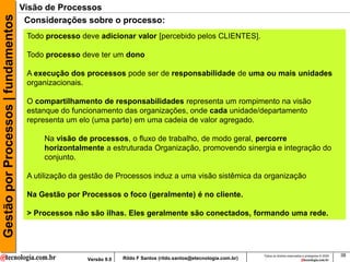 Gestão por Processos | fundamentos   Visão de Processos
                                      Considerações sobre o processo:
                                      Todo processo deve adicionar valor [percebido pelos CLIENTES].

                                      Todo processo deve ter um dono

                                      A execução dos processos pode ser de responsabilidade de uma ou mais unidades
                                      organizacionais.

                                      O compartilhamento de responsabilidades representa um rompimento na visão
                                      estanque do funcionamento das organizações, onde cada unidade/departamento
                                      representa um elo (uma parte) em uma cadeia de valor agregado.

                                          Na visão de processos, o fluxo de trabalho, de modo geral, percorre
                                          horizontalmente a estruturada Organização, promovendo sinergia e integração do
                                          conjunto.

                                      A utilização da gestão de Processos induz a uma visão sistêmica da organização

                                      Na Gestão por Processos o foco (geralmente) é no cliente.

                                      > Processos não são ilhas. Eles geralmente são conectados, formando uma rede.




                                                                                                                      Todos os direitos reservados e protegidos © 2009   38
                                                      Versão 9.0   Rildo F Santos (rildo.santos@etecnologia.com.br)
 