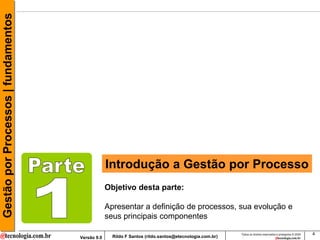 Gestão por Processos | fundamentos




                                                  Introdução a Gestão por Processo
                                                  Objetivo desta parte:

                                                  Apresentar a definição de processos, sua evolução e
                                                  seus principais componentes

                                                                                                       Todos os direitos reservados e protegidos © 2009   4
                                     Versão 9.0     Rildo F Santos (rildo.santos@etecnologia.com.br)
 