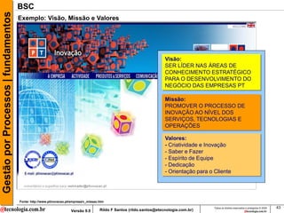 Gestão por Processos | fundamentos   BSC
                                     Exemplo: Visão, Missão e Valores




                                                                                                                       Visão:
                                                                                                                       SER LÍDER NAS ÁREAS DE
                                                                                                                       CONHECIMENTO ESTRATÉGICO
                                                                                                                       PARA O DESENVOLVIMENTO DO
                                                                                                                       NEGÓCIO DAS EMPRESAS PT

                                                                                                                       Missão:
                                                                                                                       PROMOVER O PROCESSO DE
                                                                                                                       INOVAÇÃO AO NÍVEL DOS
                                                                                                                       SERVIÇOS, TECNOLOGIAS E
                                                                                                                       OPERAÇÕES

                                                                                                                       Valores:
                                                                                                                       - Criatividade e Inovação
                                                                                                                       - Saber e Fazer
                                                                                                                       - Espírito de Equipe
                                                                                                                       - Dedicação
                                                                                                                       - Orientação para o Cliente




                                     Fonte: http://www.ptinovacao.pt/empresa/v_missao.htm
                                                                                                                                           Todos os direitos reservados e protegidos © 2009   43
                                                                    Versão 9.0        Rildo F Santos (rildo.santos@etecnologia.com.br)
 