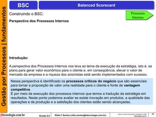 Gestão por Processos | fundamentos        BSC                                            Balanced Scorecard

                                     Construindo o BSC:                                                                                      Processos
                                                                                                                                              Internos
                                     Perspectiva dos Processos Internos




                                     Introdução:

                                     A perspectiva dos Processos Internos nos leva ao tema da execução da estratégia, isto é, se
                                     plano para gerar valor econômico para o cliente e, em conseqüência, elevar o valor de
                                     mercado da empresa e a riqueza dos acionistas está sendo implementados com sucesso.
                                     Nessa perspectiva é identificado os processos críticos do negócio que são essenciais
                                     para tornar a proposição de valor uma realidade para o cliente e fonte de vantagem
                                     competitiva.
                                     É por meio da execução dos processos internos que temos a tradução da estratégia em
                                     resultados. Neste ponto podemos avaliar se existe inovação em produtos, a qualidade das
                                     operações e da produção e a satisfação dos clientes estão sendo alcançadas.


                                                                                                                       Todos os direitos reservados e protegidos © 2009   45
                                                       Versão 9.0   Rildo F Santos (rildo.santos@etecnologia.com.br)
 