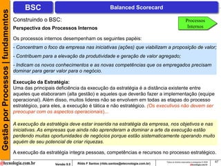Gestão por Processos | fundamentos        BSC                                             Balanced Scorecard

                                     Construindo o BSC:                                                                                       Processos
                                     Perspectiva dos Processos Internos                                                                        Internos

                                     Os processos internos desempenham os seguintes papéis:
                                     - Concentram o foco da empresa nas iniciativas (ações) que viabilizam a proposição de valor;
                                     - Contribuem para a elevação da produtividade e geração de valor agregado;
                                     - Indicam os novos conhecimentos e as novas competências que os empregados precisam
                                     dominar para gerar valor para o negócio.

                                     Execução da Estratégia:
                                     Uma das principais deficiência da execução da estratégia é a distância existente entre
                                     aqueles que elaboraram (alta gestão) e aqueles que deverão fazer a implementação (equipe
                                     operacional). Além disso, muitos lideres não se envolvem em todas as etapas do processo
                                     estratégico, para eles, a execução é tática e não estratégico. (Os executivos não devem ser
                                     preocupar com os aspectos operacionais)...

                                     A execução da estratégia deve estar inserida na estratégia da empresa, nos objetivos e nas
                                     iniciativas. As empresas que ainda não aprenderam a dominar a arte da execução estão
                                     perdendo muitas oportunidades de negócios porque estão sistematicamente operando muito
                                     aquém de seu potencial de criar riquezas.

                                     A execução da estratégia integra pessoas, competências e recursos no processo estratégico.
                                                                                                                        Todos os direitos reservados e protegidos © 2009   47
                                                        Versão 9.0   Rildo F Santos (rildo.santos@etecnologia.com.br)
 