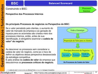 Gestão por Processos | fundamentos            BSC                                                                       Balanced Scorecard

                                     Construindo o BSC:                                                                                                                    Processos
                                                                                                                                                                            Internos
                                     Perspectiva dos Processos Internos



                                     Os principais Processos de negócios na Perspectiva do BSC:
                                     Se o valor percebido pelo clientes, o aumento do
                                     valor de mercado da empresa e ao geração de                                                                 Visão e Estratégia
                                     riqueza para os acionistas são criados meio dos
                                     processos internos, então, antes de sua
                                     identificação, é obrigatório examinar a cadeia de
                                     valor1 do negócio.                                                                                 Preposição de Valor para os clientes



                                     Ao descrever os processos sem considerar a                                                        Principais Processos de Negócios
                                     cadeia de valor do negócio, corre-se o risco de
                                     definir os objetivos dessa perspectiva desassociada                                                                                  Gestão de
                                                                                                                                      Inovação      Produção
                                                                                                                                                                          Clientes
                                     da estratégia competitiva.
                                     É pela análise da cadeia de valor da empresa que
                                     descobrimos os processos críticos do negócio.                                                     Os Processos da Cadeia de Valor



                                      1 - A cadeia de valor foi desenvolvida pelo Michael Porter, em seu livro Vantagem Competitiva
                                                                                                                                                     Todos os direitos reservados e protegidos © 2009   49
                                                                        Versão 9.0          Rildo F Santos (rildo.santos@etecnologia.com.br)
 