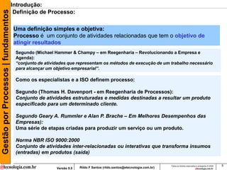 Gestão por Processos | fundamentos   Introdução:
                                      Definição de Processo:

                                     Uma definição simples e objetiva:
                                     Processo é um conjunto de atividades relacionadas que tem o objetivo de
                                     atingir resultados
                                      Segundo (Michael Hammer & Champy – em Reegenharia – Revolucionando a Empresa e
                                      Agenda):
                                      “conjunto de atividades que representam os métodos de execução de um trabalho necessário
                                      para alcançar um objetivo empresarial”.

                                      Como os especialistas e a ISO definem processo:

                                      Segundo (Thomas H. Davenport - em Reegenharia de Processos):
                                      Conjunto de atividades estruturadas e medidas destinadas a resultar um produto
                                      especificado para um determinado cliente.

                                      Segundo Geary A. Rummler e Alan P. Brache – Em Melhores Desempenhos das
                                      Empresas):
                                      Uma série de etapas criadas para produzir um serviço ou um produto.

                                      Norma NBR ISO 9000:2000
                                      Conjunto de atividades inter-relacionadas ou interativas que transforma insumos
                                      (entradas) em produtos (saída)

                                                                                                                        Todos os direitos reservados e protegidos © 2009   5
                                                        Versão 9.0   Rildo F Santos (rildo.santos@etecnologia.com.br)
 