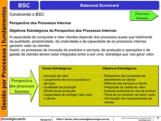 Gestão por Processos | fundamentos        BSC                                             Balanced Scorecard

                                     Construindo o BSC:                                                                                          Processos
                                                                                                                                                  Internos
                                     Perspectiva dos Processos Internos

                                     Objetivos Estratégicos da Perspectiva dos Processos Internos:
                                     A capacidade de conquistar e reter clientes depende dos processos quase que totalmente
                                     da qualidade, produtividade, da criatividade e da capacidade de os processos internos
                                     gerarem valor os clientes.
                                     Assim, os processos de inovação de produtos e serviços, de produção e operações e de
                                     gestão de clientes devem estar integrados entre si por uma estratégia que vise gerar valor.


                                                         Temas Estratégicos:                                  Objetivos Estratégicos:

                                                         - Inovação de valor                                  - Redesenho dos processos de
                                      Perspectiva        - Lançamento de novos produtos e                       atendimento ao cliente
                                                           serviços                                           - Melhoria dos serviços a cliente
                                     dos processos       - Qualidade da produção                              - Integração da cadeia do valor
                                       Internos          - Eficiência da produção                             - Impacto ambiental do uso de produto
                                                         - Capacidade de entregar valor para                  - Torna-se um produtor de baixo custo
                                                           o cliente                                          - Otimização dos representantes de
                                                                                                                vendas



                                                                                                                           Todos os direitos reservados e protegidos © 2009   50
                                                        Versão 9.0   Rildo F Santos (rildo.santos@etecnologia.com.br)
 