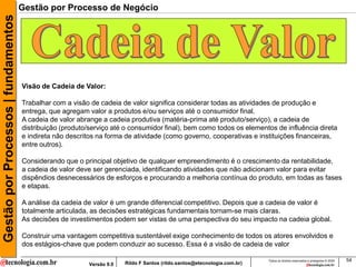 Gestão por Processos | fundamentos   Gestão por Processo de Negócio




                                     Visão de Cadeia de Valor:

                                     Trabalhar com a visão de cadeia de valor significa considerar todas as atividades de produção e
                                     entrega, que agregam valor a produtos e/ou serviços até o consumidor final.
                                     A cadeia de valor abrange a cadeia produtiva (matéria-prima até produto/serviço), a cadeia de
                                     distribuição (produto/serviço até o consumidor final), bem como todos os elementos de influência direta
                                     e indireta não descritos na forma de atividade (como governo, cooperativas e instituições financeiras,
                                     entre outros).

                                     Considerando que o principal objetivo de qualquer empreendimento é o crescimento da rentabilidade,
                                     a cadeia de valor deve ser gerenciada, identificando atividades que não adicionam valor para evitar
                                     dispêndios desnecessários de esforços e procurando a melhoria contínua do produto, em todas as fases
                                     e etapas.

                                     A análise da cadeia de valor é um grande diferencial competitivo. Depois que a cadeia de valor é
                                     totalmente articulada, as decisões estratégicas fundamentais tornam-se mais claras.
                                     As decisões de investimentos podem ser vistas de uma perspectiva do seu impacto na cadeia global.

                                     Construir uma vantagem competitiva sustentável exige conhecimento de todos os atores envolvidos e
                                     dos estágios-chave que podem conduzir ao sucesso. Essa é a visão de cadeia de valor

                                                                                                                          Todos os direitos reservados e protegidos © 2009   54
                                                          Versão 9.0   Rildo F Santos (rildo.santos@etecnologia.com.br)
 