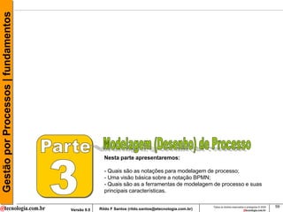 Gestão por Processos | fundamentos




                                                    Nesta parte apresentaremos:

                                                    - Quais são as notações para modelagem de processo;
                                                    - Uma visão básica sobre a notação BPMN;
                                                    - Quais são as a ferramentas de modelagem de processo e suas
                                                    principais características.

                                                                                                     Todos os direitos reservados e protegidos © 2009   59
                                     Versão 9.0   Rildo F Santos (rildo.santos@etecnologia.com.br)
 