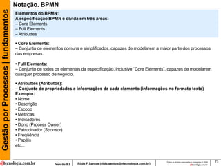Gestão por Processos | fundamentos   Notação. BPMN
                                     Elementos do BPMN:
                                     A especificação BPMN é divida em três áreas:
                                     – Core Elements
                                     – Full Elements
                                     – Atributtes

                                     • Core Elements:
                                     – Conjunto de elementos comuns e simplificados, capazes de modelarem a maior parte dos processos
                                     das empresas.

                                     • Full Elements:
                                     – Conjunto de todos os elementos da especificação, inclusive “Core Elements”, capazes de modelarem
                                     qualquer processo de negócio.

                                     • Atributtes (Atributos):
                                     – Conjunto de propriedades e informações de cada elemento (informações no formato texto)
                                     Exemplo:
                                     • Nome
                                     • Descrição
                                     • Escopo
                                     • Métricas
                                     • Indicadores
                                     • Dono (Process Owner)
                                     • Patrocinador (Sponsor)
                                     • Freqüência
                                     • Papéis
                                     etc...


                                                                                                                        Todos os direitos reservados e protegidos © 2009   73
                                                        Versão 9.0   Rildo F Santos (rildo.santos@etecnologia.com.br)
 