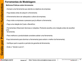 Gestão por Processos | fundamentos   Ferramentas de Modelagem:
                                     Melhores Práticas sobre ferramenta:

                                     - Compre uma ferramenta que atenda os objetivos da empresa;

                                     - Faça testes antes de adquirir a ferramenta;

                                     - A ferramenta deve ser adequada a cultura da empresa;

                                     - Faça visita a empresas e pessoas que já utilizam a ferramenta;

                                     - Faça uma relação de Custo x Benefício;

                                     - Ferramentas influenciam técnicas e notações. Portando escolha uma notação antes de escolher
                                     uma
                                       ferramenta;

                                     - Para melhorar a produtividade considere adotar uma ferramenta;

                                     -Faça treinamento para dominar a ferramenta (para extrair o melhor da ferramenta);

                                     - Verifique qual o suporte e período de garantia da ferramenta;

                                     - Evite o “Vendor Lock In”.




                                                                                                                          Todos os direitos reservados e protegidos © 2009   82
                                                          Versão 9.0   Rildo F Santos (rildo.santos@etecnologia.com.br)
 