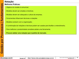 Gestão por Processos | fundamentos   Notação:
                                     Melhores Práticas:
                                     - Objetivo do modelo é comunicar;

                                     - Modelos devem ser simples e intuitivos;

                                     - Modelos devem ser adequado a cultura da empresa;

                                     - Ferramentas influenciam técnicas e notações

                                     - Modelos evoluem com a organização;

                                     - A combinação de notações e técnicas podem ser usadas para facilitar o entendimento;

                                     - Para melhorar a produtividade considere adotar uma ferramenta;

                                     - Procure adotar uma notação que é padrão de mercado.




                                                                                                                         Todos os direitos reservados e protegidos © 2009   84
                                                         Versão 9.0   Rildo F Santos (rildo.santos@etecnologia.com.br)
 