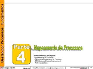 Gestão por Processos | fundamentos




                                                    Apresentaremos nesta parte:
                                                    - Mapeamento de Processo;
                                                    - Técnica de Mapeamento de Processo;
                                                    - BPI (Business Process Improvement);
                                                    - Melhores práticas.

                                                                                                     Todos os direitos reservados e protegidos © 2009   85
                                     Versão 9.0   Rildo F Santos (rildo.santos@etecnologia.com.br)
 