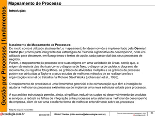 Gestão por Processos | fundamentos   Mapeamento de Processo
                                     Introdução:




                                     Nascimento do Mapeamento de Processos:
                                     Do modo como é utilizado atualmente1, o mapeamento foi desenvolvido e implementado pela General
                                     Eletric (GE) como parte integrante das estratégias de melhoria significativa do desempenho, onde era
                                     utilizado para descrever, em fluxogramas e textos de apoio, cada passo vital dos seus processos de
                                     negócio.
                                     Porém, o mapeamento do processo teve suas origens em uma variedade de áreas, sendo que, a
                                     origem da maioria das técnicas como o diagrama de fluxo, o diagrama de cadeia, o diagrama de
                                     movimento, os registros fotográficos, os gráficos de atividades múltiplas e os gráficos de processo
                                     podem ser atribuídas a Taylor e a seus estudos de melhores métodos de se realizar tarefas e
                                     organização racional do trabalho na Midvale Steel Works (Johansson et al., 1995).

                                     O mapeamento de processos é uma ferramenta gerencial e de comunicação que têm a intenção de
                                     ajudar a melhorar os processos existentes ou de implantar uma nova estrutura voltada para processos.

                                     A sua análise estruturada permite, ainda, simplificar, reduzir os custos no desenvolvimento de produtos
                                     e serviços, a reduzir as falhas de integração entre processos e/ou sistemas e melhorar do desempenho
                                     da empresa, além de ser uma excelente forma de melhorar entendimento sobre os processos

                                     Nota (1): Segundo Hunt (1996)
                                                                                                                                     Todos os direitos reservados e protegidos © 2009   86
                                                                     Versão 9.0   Rildo F Santos (rildo.santos@etecnologia.com.br)
 