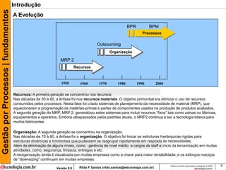 Gestão por Processos | fundamentos   Introdução
                                     A Evolução
                                                                                                            BPR           BPM
                                                                                                                     Processos


                                                                                        Outsourcing
                                                                                                Organização

                                                                 MRP 2
                                                                           Recursos



                                                                 1950         1960       1970        1980         1990          2000

                                     Recursos: A primeira geração se concentrou nos recursos:
                                     Nas décadas de 50 à 60, a ênfase foi nos recursos materiais. O objetivo primordial era otimizar o uso de recursos
                                     consumidos pelos processos. Nesta fase foi criado sistemas de planejamento da necessidade de material (MRP), que
                                     equacionaram a programação de matérias-primas e partes de componentes usados na produção de produtos acabados.
                                     A segunda geração do MRP, MRP 2, generalizou estes sistemas para incluir recursos “fixos” tais como usinas ou fábricas,
                                     equipamentos e operários. Embora ultrapassados pelos padrões atuais, o MRP2 continua a ser a tecnologia básica para
                                     muitos fabricantes.

                                     Organização: A segunda geração se concentrou na organização:
                                     Nas décadas de 70 à 80, a ênfase foi a organização. O objetivo foi trocar as estruturas hierárquicas rígidas para
                                     estruturas dinâmicas e horizontais que pudessem se reagrupar rapidamente em resposta às necessidades.
                                     Além da eliminação de alguns níveis, como : gerência de nível médio e cargos de staff e inicio da terceirização em muitas
                                     atividades, como: segurança, limpeza, entregas e etc.
                                     A reorganização ainda é visualizada por muitas empresas como a chave para maior rentabilidade, e os esforços maciços
                                     de “downsizing” continuam em muitas empresas.
                                                                                                                                       Todos os direitos reservados e protegidos © 2009   9
                                                              Versão 9.0     Rildo F Santos (rildo.santos@etecnologia.com.br)
 