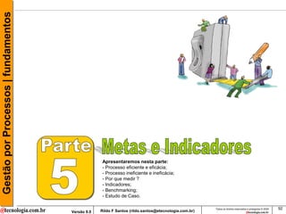 Gestão por Processos | fundamentos




                                                  Apresentaremos nesta parte:
                                                  - Processo eficiente e eficácia;
                                                  - Processo ineficiente e ineficácia;
                                                  - Por que medir ?
                                                  - Indicadores;
                                                  - Benchmarking;
                                                  - Estudo de Caso.

                                                                                                     Todos os direitos reservados e protegidos © 2009   92
                                     Versão 9.0   Rildo F Santos (rildo.santos@etecnologia.com.br)
 