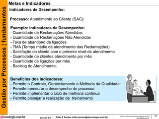 Gestão por Processos | fundamentos   Metas e Indicadores
                                     Indicadores de Desempenho:

                                     Processo: Atendimento ao Cliente (SAC):

                                     Exemplo: Indicadores de Desempenho:
                                     - Quantidade de Reclamações Atendidas
                                     - Quantidade de Reclamações Não Atendidas
                                     - Taxa de abandono de ligações
                                     - TMA (Tempo médio de atendimento das Reclamações)
                                     - Satisfação do cliente com o primeiro nível de atendimento
                                     - Quantidade de clientes atendimento por mês
                                     - Quantidade de ligações por mês
                                     - Backlog do Atendimento;


                                     Benefícios dos Indicadores:
                                     - Permite o Controle, Gerenciamento e Melhoria da Qualidade:
                                     - Permite mensurar o desempenho do processo
                                     - Permite implementar o ciclo de melhoria continua
                                     - Permite planejar e realização de treinamento



                                                                                                                     Todos os direitos reservados e protegidos © 2009   97
                                                     Versão 9.0   Rildo F Santos (rildo.santos@etecnologia.com.br)
 