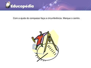Com a ajuda do compasso faça a circunferência. Marque o centro.
 