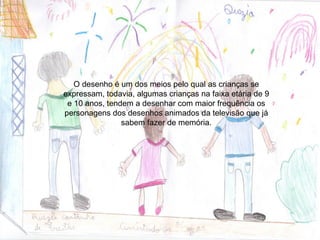 O desenho é um dos meios pelo qual as crianças se
expressam, todavia, algumas crianças na faixa etária de 9
 e 10 anos, tendem a desenhar com maior frequência os
personagens dos desenhos animados da televisão que já
                sabem fazer de memória.
 