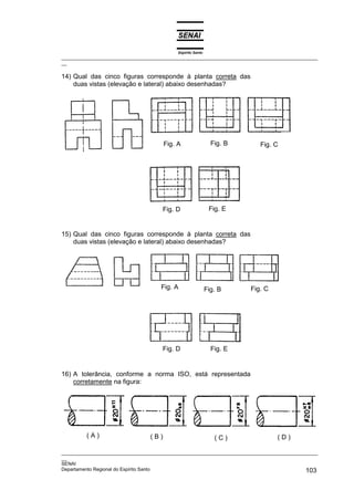 Espírito Santo
_________________________________________________________________________________________________
__

14) Qual das cinco figuras corresponde à planta correta das
    duas vistas (elevação e lateral) abaixo desenhadas?




                                       Fig. A                  Fig. B      Fig. C




                                      Fig. D                  Fig. E


15) Qual das cinco figuras corresponde à planta correta das
    duas vistas (elevação e lateral) abaixo desenhadas?




                                     Fig. A                  Fig. B     Fig. C




                                      Fig. D                   Fig. E


16) A tolerância, conforme a norma ISO, está representada
    corretamente na figura:




         (A)                     (B)                            (C)              (D)

_________________________________________________________________________________________________
__
SENAI
Departamento Regional do Espírito Santo                                                     103
 