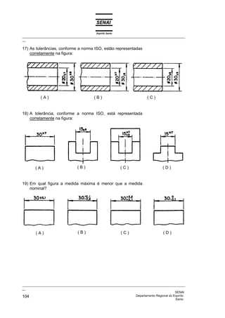 Espírito Santo
_________________________________________________________________________________________________
__

17) As tolerâncias, conforme a norma ISO, estão representadas
    corretamente na figura:




           (A)                              (B)                              (C)


18) A tolerância, conforme a norma ISO, está representada
    corretamente na figura:




        (A)                       (B)                          (C)                     (D)


19) Em qual figura a medida máxima é menor que a medida
    nominal?




        (A)                       (B)                          (C)                     (D)




_________________________________________________________________________________________________
__
                                                                                              SENAI
104                                                                 Departamento Regional do Espírito
                                                                                              Santo
 