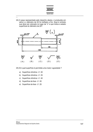 Espírito Santo
_________________________________________________________________________________________________
__

24) A peça representada pelo desenho abaixo, é produzida em
    série e o diâmetro de 20 foi trefilado a frio. Qual é símbolo
    que deve ser colocado no lugar de “x” e que indica o estado
    superficial do diâmetro de 20?




      (A)          (B)          (C)         (D)              (E)


25) Em qual superfície é permitida uma maior rugosidade ?

    a) Superfície cilíndrica ∅ 20
    b) Superfície cilíndrica ∅ 25
    c) Superfície cilíndrica ∅ 40
    d) Superfície da face ∅ 20
    e) Superfície da face ∅ 25




_________________________________________________________________________________________________
__
SENAI
Departamento Regional do Espírito Santo                                                     107
 