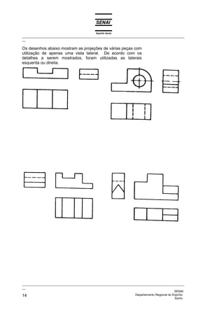 Espírito Santo
_________________________________________________________________________________________________
__

Os desenhos abaixo mostram as projeções de várias peças com
utilização de apenas uma vista lateral. De acordo com os
detalhes a serem mostrados, foram utilizadas as laterais
esquerda ou direita.




_________________________________________________________________________________________________
__
                                                                                              SENAI
14                                                                  Departamento Regional do Espírito
                                                                                              Santo
 