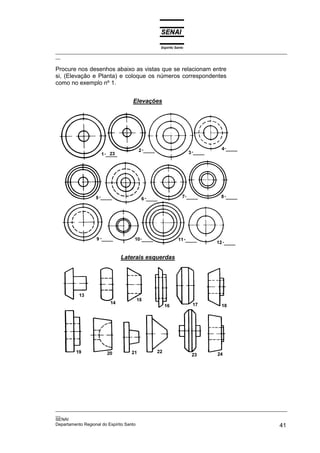 Espírito Santo
_________________________________________________________________________________________________
__

Procure nos desenhos abaixo as vistas que se relacionam entre
si, (Elevação e Planta) e coloque os números correspondentes
como no exemplo nº 1.


                                Elevações




                           Laterais esquerdas




_________________________________________________________________________________________________
__
SENAI
Departamento Regional do Espírito Santo                                                       41
 