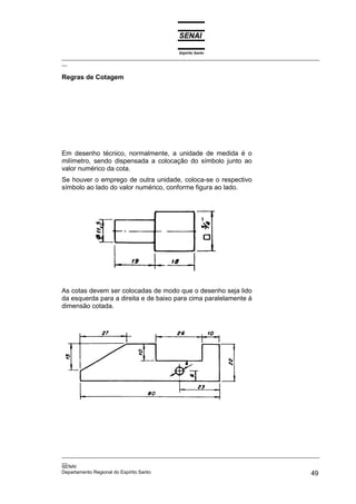 Espírito Santo
_________________________________________________________________________________________________
__

Regras de Cotagem




Em desenho técnico, normalmente, a unidade de medida é o
milímetro, sendo dispensada a colocação do símbolo junto ao
valor numérico da cota.
Se houver o emprego de outra unidade, coloca-se o respectivo
símbolo ao lado do valor numérico, conforme figura ao lado.




As cotas devem ser colocadas de modo que o desenho seja lido
da esquerda para a direita e de baixo para cima paralelamente à
dimensão cotada.




_________________________________________________________________________________________________
__
SENAI
Departamento Regional do Espírito Santo                                                       49
 