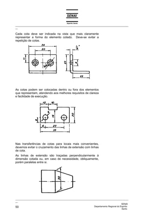 Espírito Santo
_________________________________________________________________________________________________
__

Cada cota deve ser indicada na vista que mais claramente
representar a forma do elemento cotado. Deve-se evitar a
repetição de cotas.




As cotas podem ser colocadas dentro ou fora dos elementos
que representam, atendendo aos melhores requisitos de clareza
e facilidade de execução.




Nas transferências de cotas para locais mais convenientes,
devemos evitar o cruzamento das linhas de extensão com linhas
de cota.
As linhas de extensão são traçadas perpendicularmente à
dimensão cotada ou, em caso de necessidade, obliquamente,
porém paralelas entre si.




_________________________________________________________________________________________________
__
                                                                                              SENAI
50                                                                  Departamento Regional do Espírito
                                                                                              Santo
 