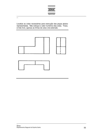 Espírito Santo
_________________________________________________________________________________________________
__




Localize as cotas necessárias para execução das peças abaixo
representadas. Não coloque o valor numérico das cotas. Trace,
à mão livre, apenas as linhas de cota e de extensão.




_________________________________________________________________________________________________
__
SENAI
Departamento Regional do Espírito Santo                                                       55
 