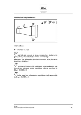 Espírito Santo
_________________________________________________________________________________________________
__

Informações complementares




Interpretação

4 é o número da peça.
N11
    , ao lado do número da peça, representa o acabamento
geral, válido para todas as superfícies sem indicação.
N11 indica que a rugosidade máxima permitida no acabamento
é de 25µm (0,025mm).
 N9
    , representado dentro dos parênteses e nas superfícies que
deverão ser usinadas, indica rugosidade máxima permitida de
6,3µm (0,0063mm).
 N5
     indica superfície usinada com rugosidade máxima permitida
de 0,4µm (0,0004mm).




_________________________________________________________________________________________________
__
SENAI
Departamento Regional do Espírito Santo                                                       79
 