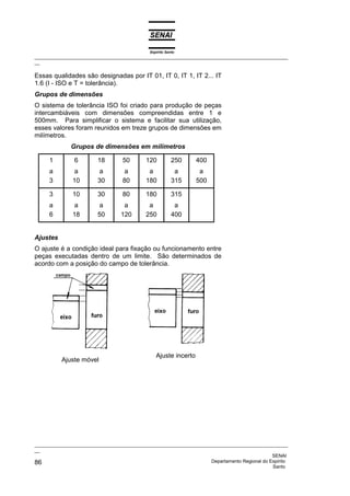 Espírito Santo
_________________________________________________________________________________________________
__

Essas qualidades são designadas por IT 01, IT 0, IT 1, IT 2... IT
1.6 (I - ISO e T = tolerância).
Grupos de dimensões
O sistema de tolerância ISO foi criado para produção de peças
intercambiáveis com dimensões compreendidas entre 1 e
500mm. Para simplificar o sistema e facilitar sua utilização,
esses valores foram reunidos em treze grupos de dimensões em
milímetros.
              Grupos de dimensões em milímetros

     1         6         18        50       120           250     400
     a          a         a         a        a             a       a
     3         10        30        80       180           315     500

     3         10        30        80       180           315
     a          a         a        a         a             a
     6         18        50       120       250           400


Ajustes
O ajuste é a condição ideal para fixação ou funcionamento entre
peças executadas dentro de um limite. São determinados de
acordo com a posição do campo de tolerância.




                                                 Ajuste incerto
          Ajuste móvel




_________________________________________________________________________________________________
__
                                                                                              SENAI
86                                                                  Departamento Regional do Espírito
                                                                                              Santo
 