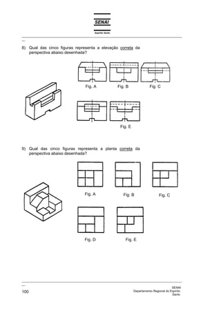 Espírito Santo
_________________________________________________________________________________________________
__

8) Qual das cinco figuras representa a elevação correta da
   perspectiva abaixo desenhada?




                                        Fig. A                 Fig. B           Fig. C




                                                                Fig. E




9) Qual das cinco figuras representa a planta correta da
   perspectiva abaixo desenhada?




                                       Fig. A                     Fig. B              Fig. C




                                       Fig. D                      Fig. E




_________________________________________________________________________________________________
__
                                                                                              SENAI
100                                                                 Departamento Regional do Espírito
                                                                                              Santo
 
