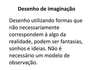 Desenho de imaginação
Desenho utilizando formas que
não necessariamente
correspondem à algo da
realidade, podem ser fantasias,
sonhos e ideias. Não é
necessário um modelo de
observação.
 
