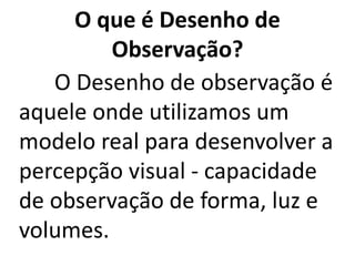 O que é Desenho de
Observação?
O Desenho de observação é
aquele onde utilizamos um
modelo real para desenvolver a
percepção visual - capacidade
de observação de forma, luz e
volumes.
 