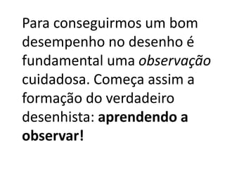 Para conseguirmos um bom
desempenho no desenho é
fundamental uma observação
cuidadosa. Começa assim a
formação do verdadeiro
desenhista: aprendendo a
observar!
 