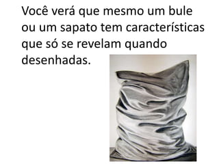 Você verá que mesmo um bule
ou um sapato tem características
que só se revelam quando
desenhadas.
 