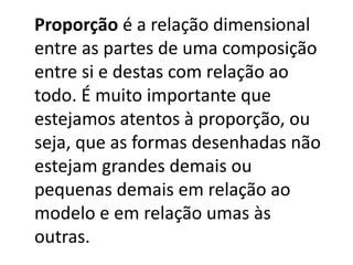 Proporção é a relação dimensional
entre as partes de uma composição
entre si e destas com relação ao
todo. É muito importante que
estejamos atentos à proporção, ou
seja, que as formas desenhadas não
estejam grandes demais ou
pequenas demais em relação ao
modelo e em relação umas às
outras.
 