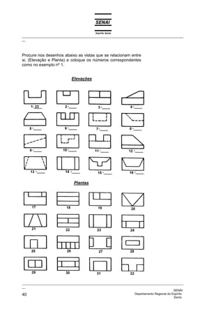 Espírito Santo
_________________________________________________________________________________________________
__
_________________________________________________________________________________________________
__
SENAI
40 Departamento Regional do Espírito
Santo
Procure nos desenhos abaixo as vistas que se relacionam entre
si, (Elevação e Planta) e coloque os números correspondentes
como no exemplo nº 1.
Elevações
Plantas
 