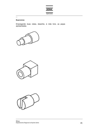 Espírito Santo
_________________________________________________________________________________________________
__
_________________________________________________________________________________________________
__
SENAI
Departamento Regional do Espírito Santo 45
Exercício:
Empregando duas vistas, desenhe, à mão livre, as peças
apresentadas.
 
