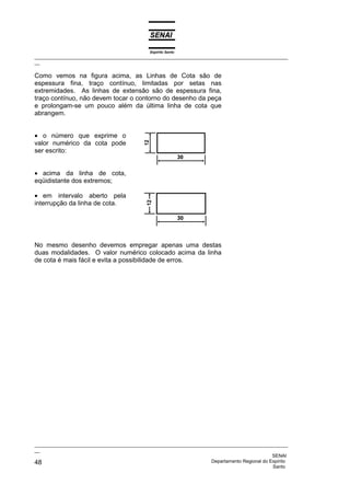 Espírito Santo
_________________________________________________________________________________________________
__
_________________________________________________________________________________________________
__
SENAI
48 Departamento Regional do Espírito
Santo
Como vemos na figura acima, as Linhas de Cota são de
espessura fina, traço contínuo, limitadas por setas nas
extremidades. As linhas de extensão são de espessura fina,
traço contínuo, não devem tocar o contorno do desenho da peça
e prolongam-se um pouco além da última linha de cota que
abrangem.
• o número que exprime o
valor numérico da cota pode
ser escrito:
• acima da linha de cota,
eqüidistante dos extremos;
• em intervalo aberto pela
interrupção da linha de cota.
No mesmo desenho devemos empregar apenas uma destas
duas modalidades. O valor numérico colocado acima da linha
de cota é mais fácil e evita a possibilidade de erros.
 